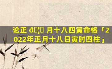 论正 🦍 月十八四寅命格「2022年正月十八日寅时四柱」